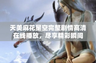 天美麻花星空完整剧情高清在线播放，尽享精彩瞬间