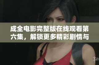 成全电影完整版在线观看第六集，解锁更多精彩剧情与细节