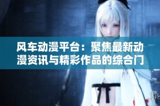 风车动漫平台：聚焦最新动漫资讯与精彩作品的综合门户网站