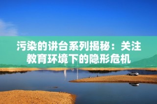 污染的讲台系列揭秘：关注教育环境下的隐形危机