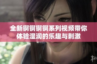 全新锕锕锕锕系列视频带你体验湿润的乐趣与刺激