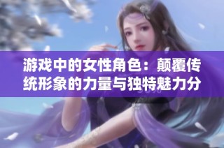 游戏中的女性角色：颠覆传统形象的力量与独特魅力分析