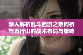 深入解析乱斗西游之奈何桥与五行山的战术布局与策略技巧