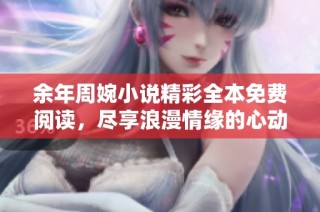 余年周婉小说精彩全本免费阅读，尽享浪漫情缘的心动旅程