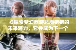 《探索梦幻西游恶魔猪猪的未来潜力，它会成为下一个游戏风口趋势吗》