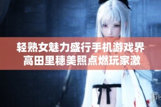 轻熟女魅力盛行手机游戏界 高田里穗美照点燃玩家激情新热潮