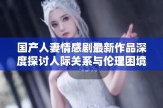 国产人妻情感剧最新作品深度探讨人际关系与伦理困境