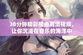 30分钟精彩插曲高清视频，让你沉浸在音乐的海洋中