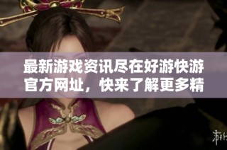 最新游戏资讯尽在好游快游官方网址，快来了解更多精彩内容吧