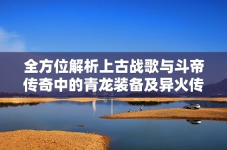 全方位解析上古战歌与斗帝传奇中的青龙装备及异火传奇玩法攻略