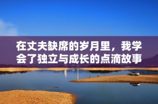 在丈夫缺席的岁月里，我学会了独立与成长的点滴故事