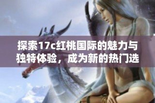 探索17c红桃国际的魅力与独特体验，成为新的热门选择