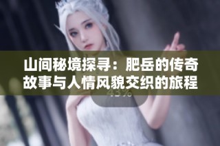 山间秘境探寻：肥岳的传奇故事与人情风貌交织的旅程