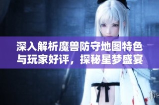 深入解析魔兽防守地图特色与玩家好评，探秘星梦盛宴魔方的魅力
