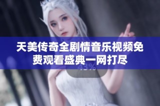天美传奇全剧情音乐视频免费观看盛典一网打尽