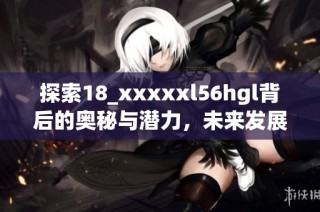 探索18_xxxxxl56hgl背后的奥秘与潜力，未来发展趋势解析