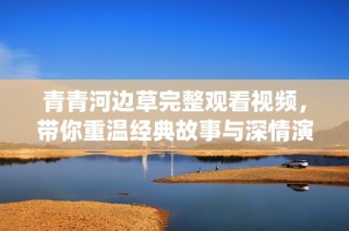 青青河边草完整观看视频，带你重温经典故事与深情演绎