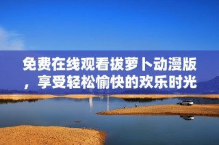 免费在线观看拔萝卜动漫版，享受轻松愉快的欢乐时光。