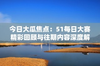 今日大瓜焦点：51每日大赛精彩回顾与往期内容深度解读