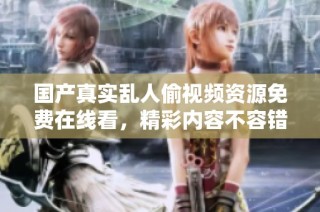 国产真实乱人偷视频资源免费在线看，精彩内容不容错过