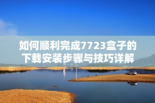 如何顺利完成7723盒子的下载安装步骤与技巧详解