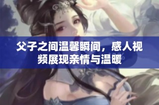 父子之间温馨瞬间，感人视频展现亲情与温暖