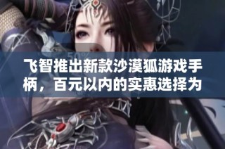 飞智推出新款沙漠狐游戏手柄，百元以内的实惠选择为玩家带来全新体验