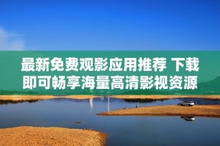 最新免费观影应用推荐 下载即可畅享海量高清影视资源