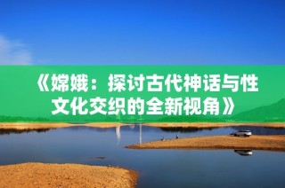 《嫦娥：探讨古代神话与性文化交织的全新视角》