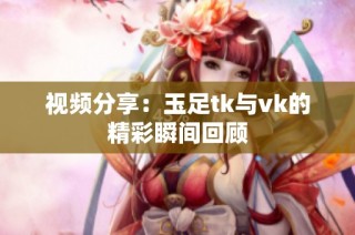 视频分享：玉足tk与vk的精彩瞬间回顾