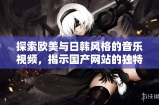 探索欧美与日韩风格的音乐视频，揭示国产网站的独特魅力与特色