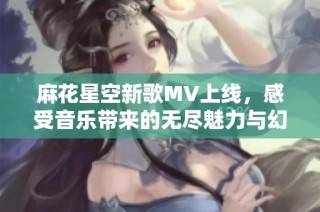 麻花星空新歌MV上线，感受音乐带来的无尽魅力与幻想