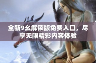 全新9幺解锁版免费入口，尽享无限精彩内容体验