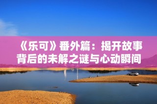《乐可》番外篇：揭开故事背后的未解之谜与心动瞬间