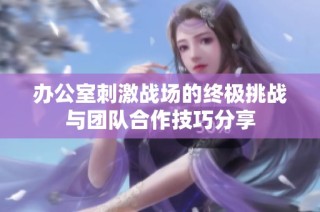 办公室刺激战场的终极挑战与团队合作技巧分享