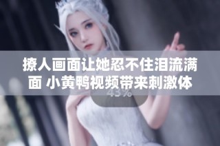 撩人画面让她忍不住泪流满面 小黄鸭视频带来刺激体验