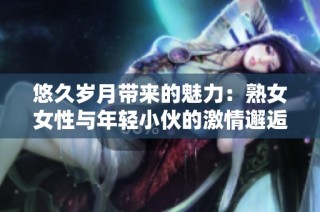悠久岁月带来的魅力：熟女女性与年轻小伙的激情邂逅