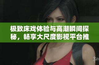 极致床戏体验与高潮瞬间探秘，畅享大尺度影视平台推荐