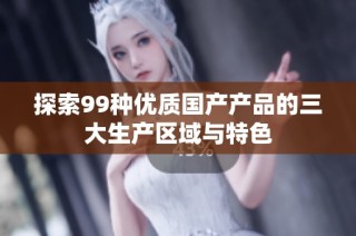 探索99种优质国产产品的三大生产区域与特色