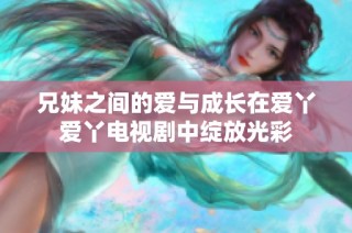兄妹之间的爱与成长在爱丫爱丫电视剧中绽放光彩