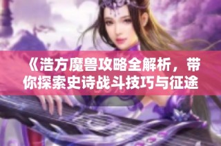 《浩方魔兽攻略全解析，带你探索史诗战斗技巧与征途之旅》