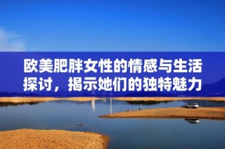 欧美肥胖女性的情感与生活探讨，揭示她们的独特魅力与挑战