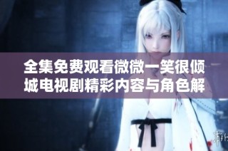 全集免费观看微微一笑很倾城电视剧精彩内容与角色解析分享