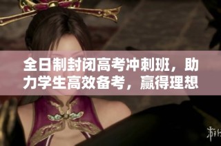 全日制封闭高考冲刺班，助力学生高效备考，赢得理想成绩