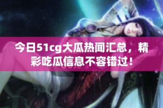 今日51cg大瓜热闻汇总，精彩吃瓜信息不容错过！