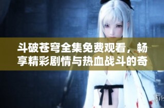 斗破苍穹全集免费观看，畅享精彩剧情与热血战斗的奇幻之旅