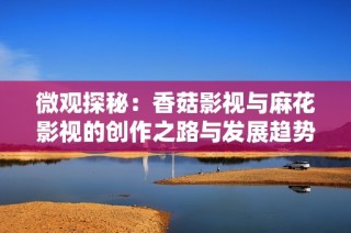 微观探秘：香菇影视与麻花影视的创作之路与发展趋势分析