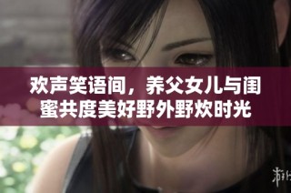 欢声笑语间，养父女儿与闺蜜共度美好野外野炊时光