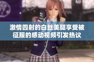 激情四射的白丝美腿享受被征服的感动视频引发热议