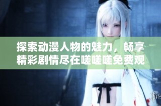 探索动漫人物的魅力，畅享精彩剧情尽在嗟嗟嗟免费观看